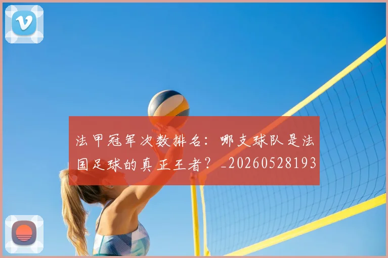 法甲冠军次数排名：哪支球队是法国足球的真正王者？_20260528193425
